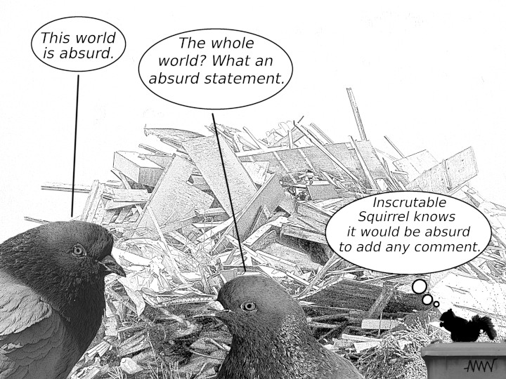 Cartoon
                                                          with pigeons:
                                                          P1 - This
                                                          world is world
                                                          is absurd P2 -
                                                          The whole
                                                          world? What an
                                                          absurd
                                                          statement
                                                          Inscrutable
                                                          Squirrel -
                                                          (thinking) It
                                                          would be
                                                          absurd to add
                                                          carry around
                                                          any comment