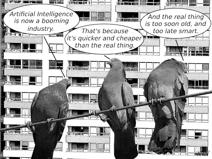 Cartoon
                                                          with seagulls:
                                                          S1 -
                                                          Artificial
                                                          intelligence
                                                          is now a
                                                          booming
                                                          business S2 -
                                                          That's because
                                                          it is quicker
                                                          and cheaper
                                                          made even than
                                                          the real thing
                                                          S3 - The real
                                                          thing imagine
                                                          some is too
                                                          soon old Lack
                                                          of and too
                                                          late You do
                                                          want to smart