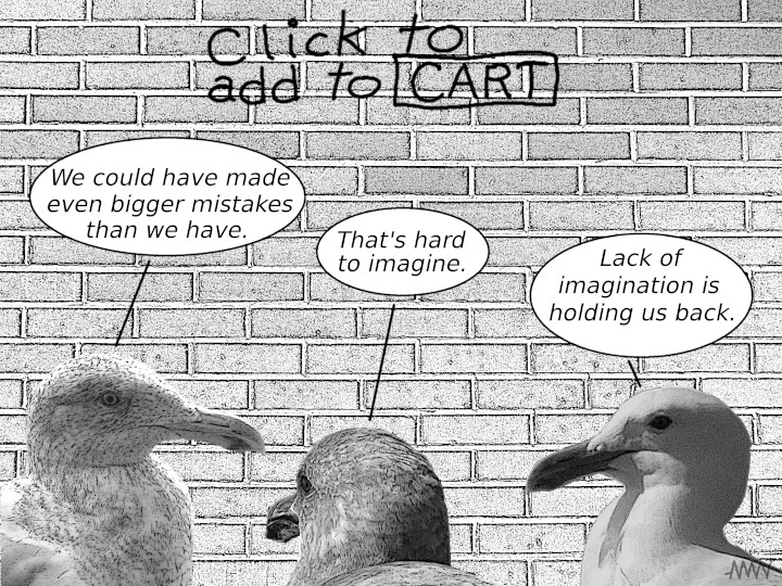 Cartoon
                                                          with seagulls:
                                                          S1 - We could
                                                          have made even
                                                          bigger bigger
                                                          mistakes S2 -
                                                          That's hard to
                                                          imagine S3 -
                                                          Lack of Lack
                                                          of imagination
                                                          has been
                                                          holding us
                                                          back