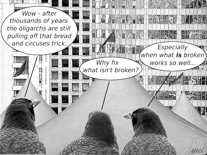 Cartoon
                                                          of crows
                                                          remarking on
                                                          creatures how
                                                          how long the
                                                          bread and
                                                          circuses trick
                                                          has been trick
                                                          has been
                                                          effective