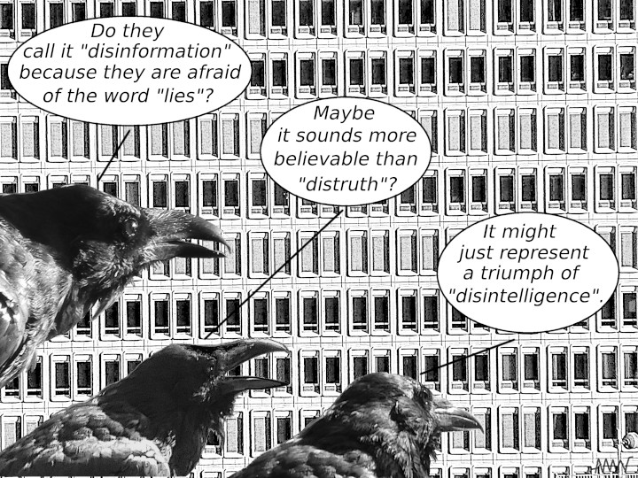Cartoon
                                                          with corvids:
                                                          C1 - Do they
                                                          call it
                                                          disinformation
                                                          because they
                                                          are afraid of
                                                          the word
                                                          'lies'? C2 -
                                                          Maybe it
                                                          sounds more
                                                          believable
                                                          than
                                                          'dis-truth' C3
                                                          - Maybe it's
                                                          just a triumph
                                                          of
                                                          dis-intelligence